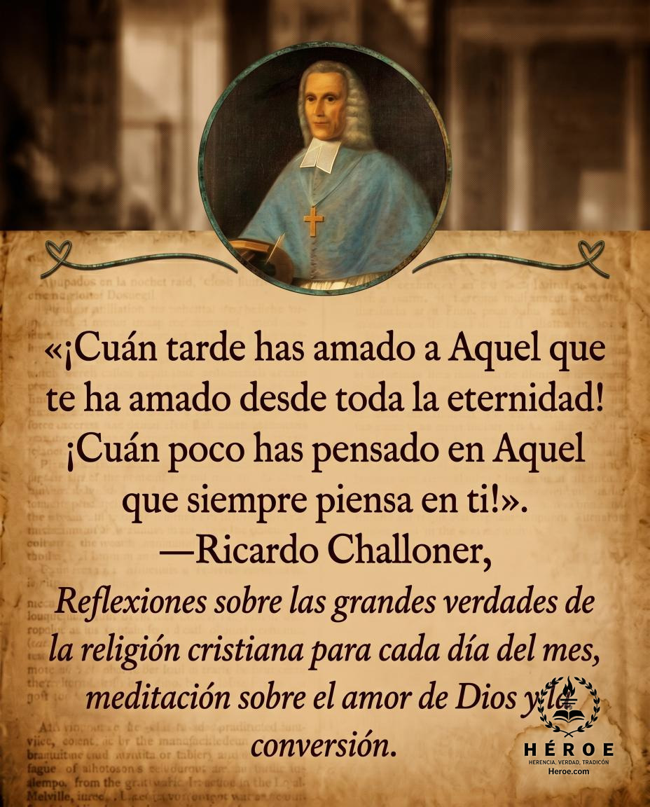 «¡Cuán tarde has amado a Aquel que te ha amado desde toda la eternidad! ¡Cuán poco has pensado en Aquel que siempre piensa en ti!».
—Ricardo Challoner, Reflexiones sobre las grandes verdades de la religión cristiana para cada día del mes, meditación sobre