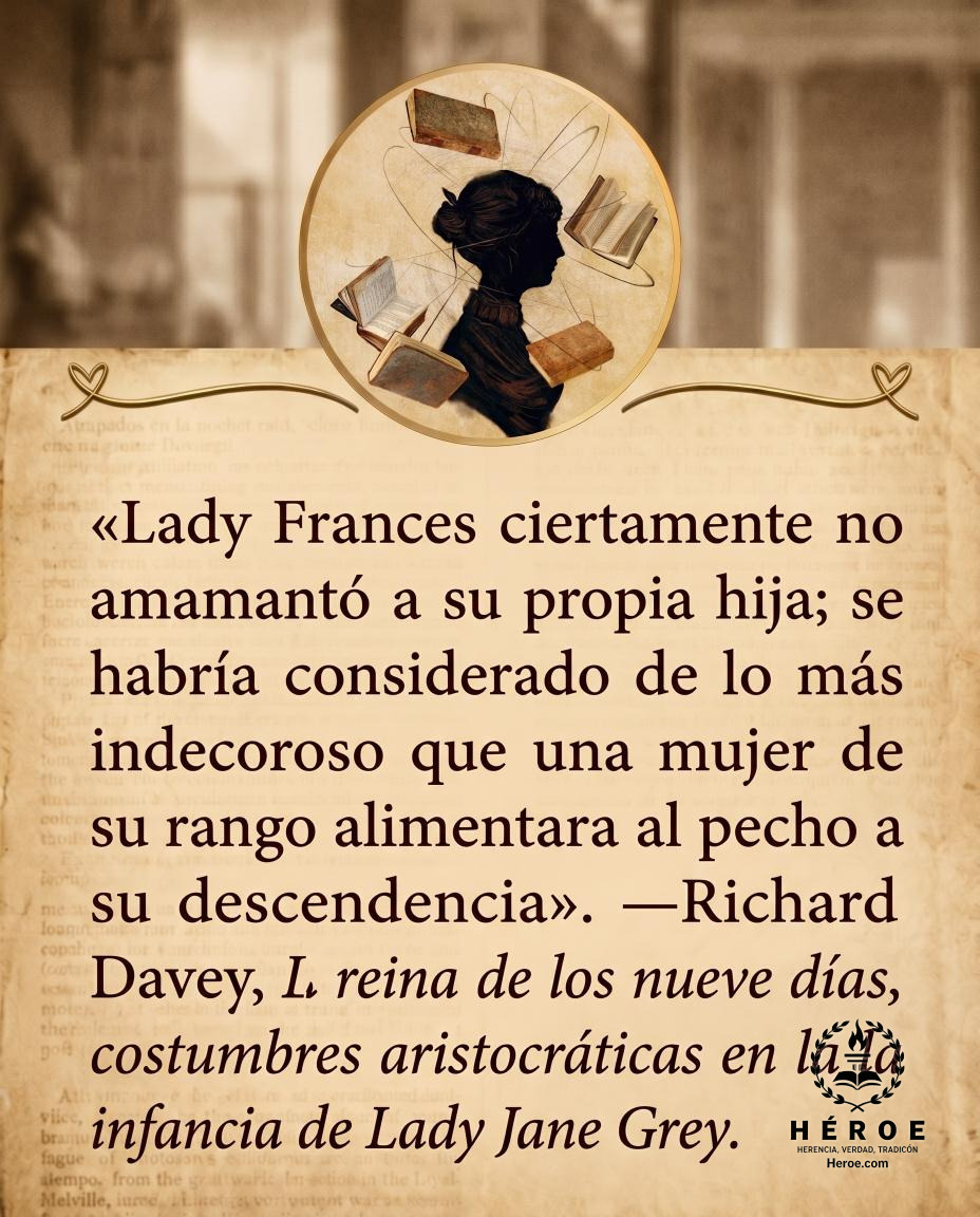 «Lady Frances ciertamente no amamantó a su propia hija; se habría considerado de lo más indecoroso que una mujer de su rango alimentara al pecho a su descendencia».
—Richard Davey, La reina de los nueve días, costumbres aristocráticas en la infancia de La