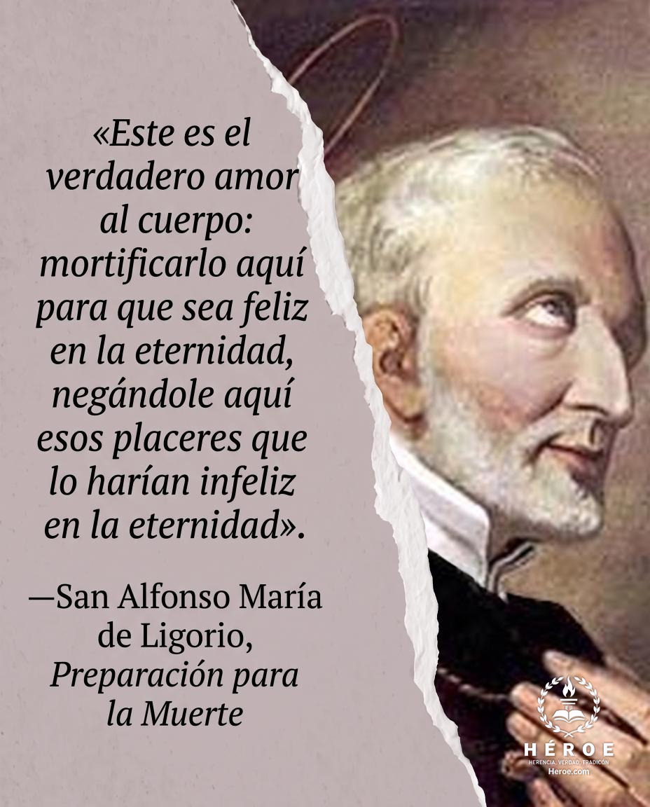 «Este es el verdadero amor al cuerpo: mortificarlo aquí para que sea feliz en la eternidad, negándole aquí esos placeres que lo harían infeliz en la eternidad».
—San Alfonso María de Ligorio, Preparación para la Muerte.