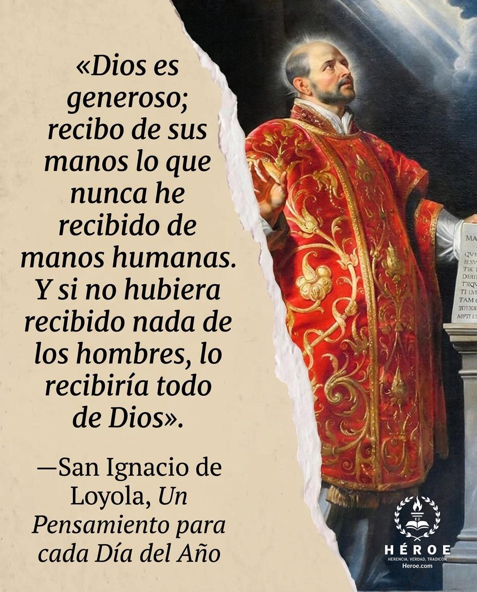 «Dios es generoso; recibo de sus manos lo que nunca he recibido de manos humanas. Y si no hubiera recibido nada de los hombres, lo recibiría todo de Dios».
—San Ignacio de Loyola, Un Pensamiento para cada Día del Año.