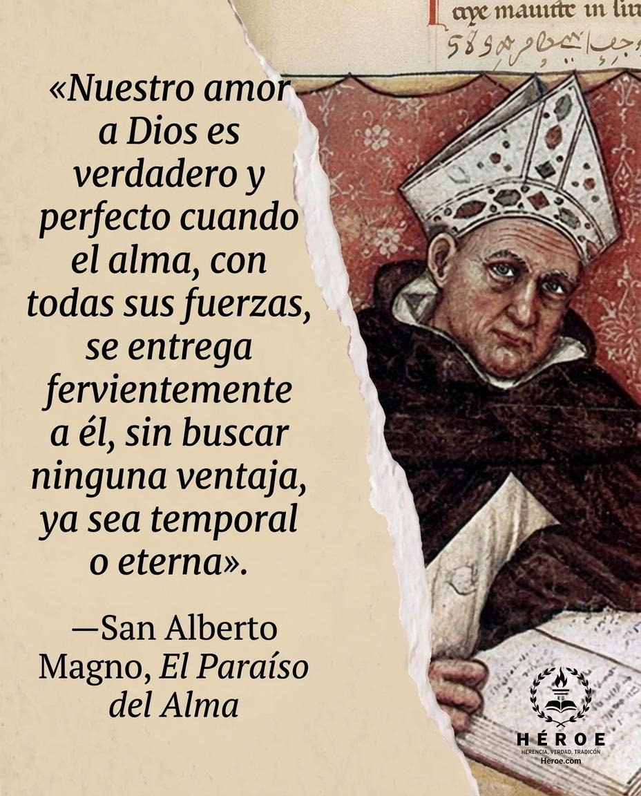 «Nuestro amor a Dios es verdadero y perfecto cuando el alma, con todas sus fuerzas, se entrega fervientemente a él, sin buscar ninguna ventaja, ya sea temporal o eterna».
—San Alberto Magno, El Paraíso del Alma.