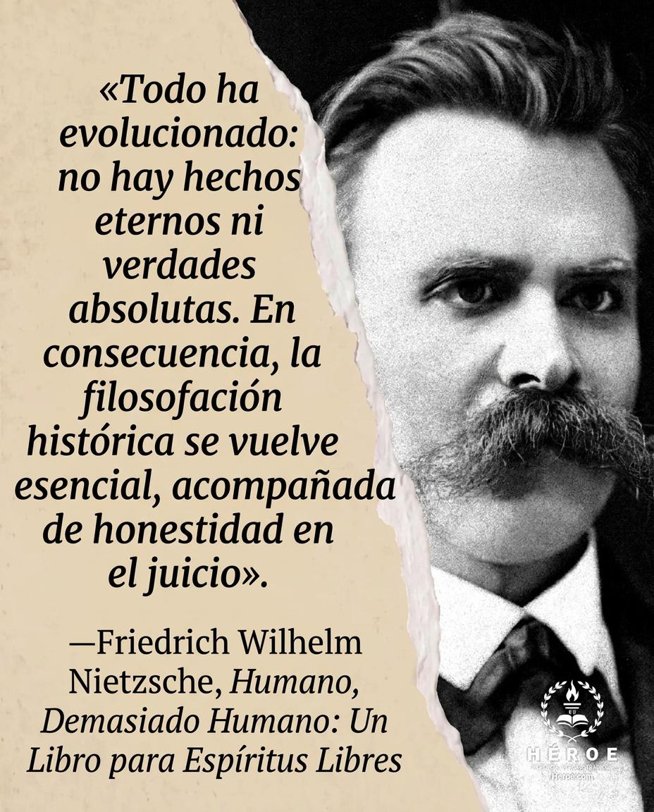 «Todo ha evolucionado: no hay hechos eternos ni verdades absolutas. En consecuencia, la filosofación histórica se vuelve esencial, acompañada de honestidad en el juicio».
—Friedrich Wilhelm Nietzsche, Humano, Demasiado Humano: Un Libro para Espíritus Libr